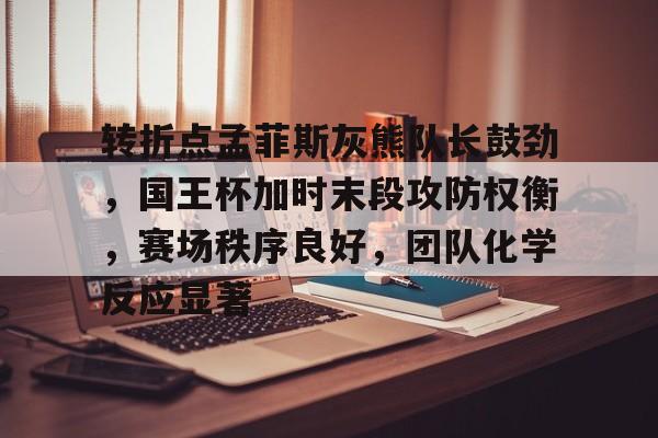 九游体育下载-转折点孟菲斯灰熊队长鼓劲，国王杯加时末段攻防权衡，赛场秩序良好，团队化学反应显著的简单介绍-九游体育下载